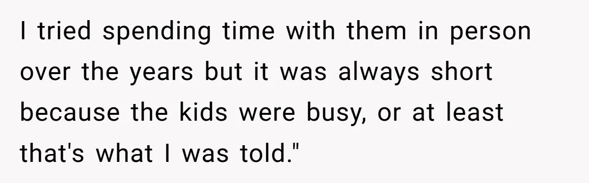 I tried spending time with them in person over the years but it was always short because the kids were busy, or at least that's what I was told."