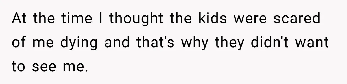 At the time I thought the kids were scared of me dying and that's why they didn't want to see me.