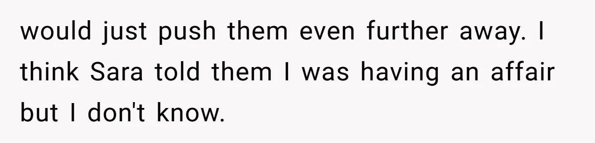 would just push them even further away. I think Sara told them I was having an affair but I don't know.