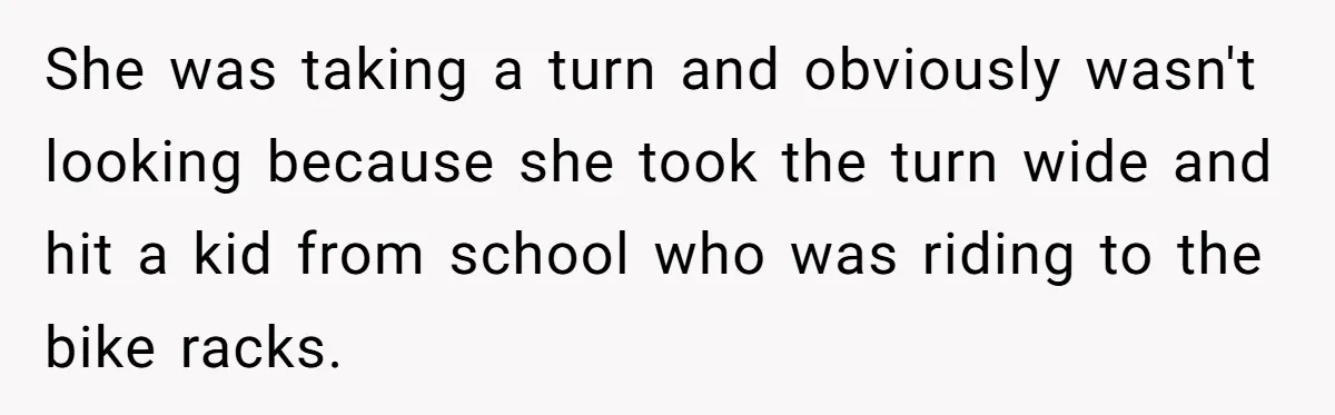 She was taking a turn and obviously wasn't looking because she took the turn wide and hit a kid from school who was riding to the bike racks.