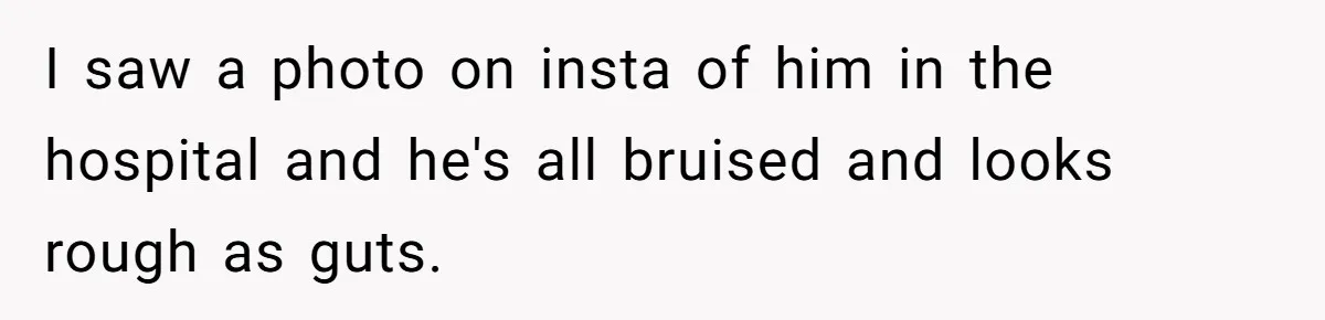 I saw a photo on insta of him in the hospital and he's all bruised and looks rough as guts.