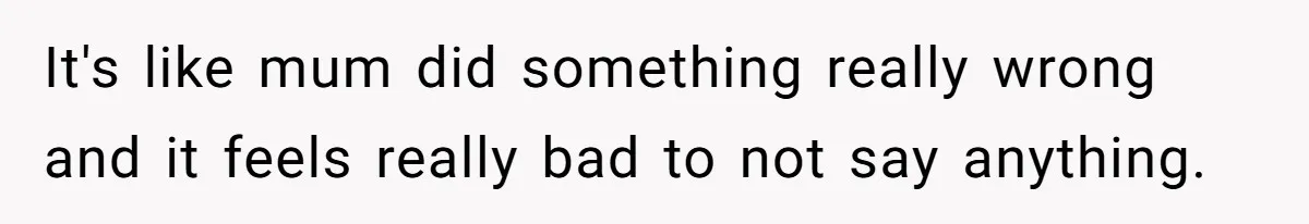It's like mum did something really wrong and it feels really bad to not say anything.