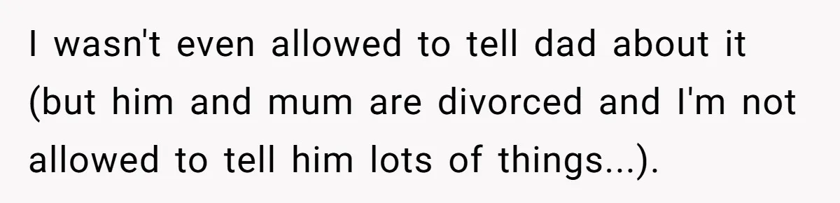 I wasn't even allowed to tell dad about it (but him and mum are divorced and I'm not allowed to tell him lots of things...).