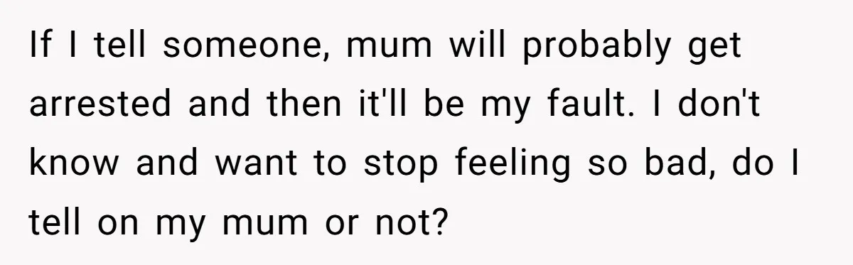 If I tell someone, mum will probably get arrested and then it'll be my fault. I don't know and want to stop feeling so bad, do I tell on my...