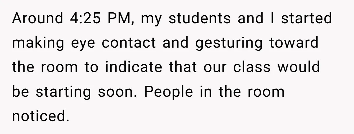 Around 4:25 PM, my students and I started making eye contact and gesturing toward the room to indicate that our class would be starting soon. People in the room noticed.