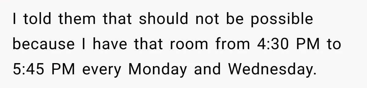 I told them that should not be possible because I have that room from 4:30 PM to 5:45 PM every Monday and Wednesday.
