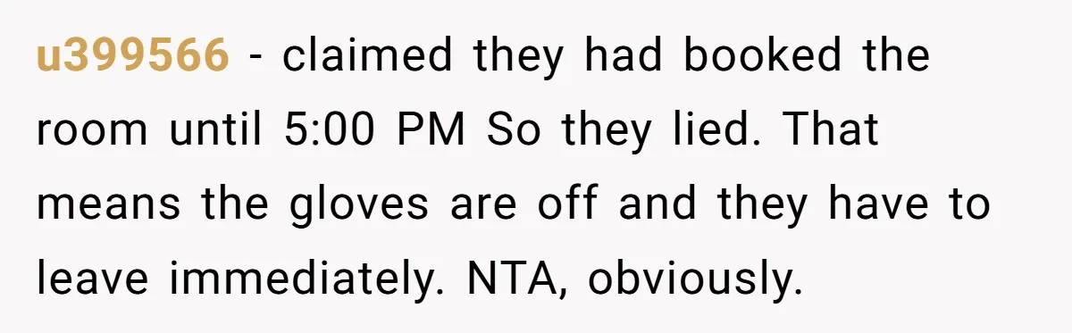 u399566 − claimed they had booked the room until 5:00 PM So they lied. That means the gloves are off and they have to leave immediately. NTA, obviously.