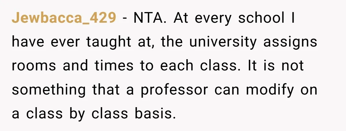Jewbacca_429 − NTA. At every school I have ever taught at, the university assigns rooms and times to each class. It is not something that a professor can modify on...