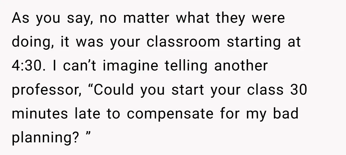 As you say, no matter what they were doing, it was your classroom starting at 4:30. I can’t imagine telling another professor, “Could you start your class 30 minutes late...