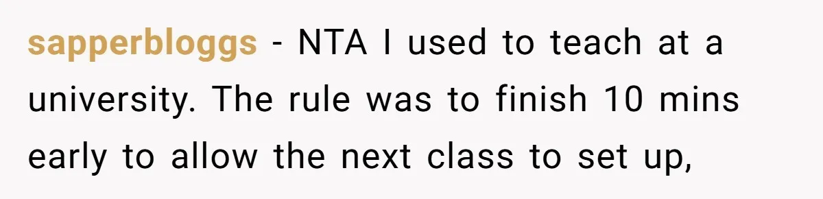 sapperbloggs − NTA I used to teach at a university. The rule was to finish 10 mins early to allow the next class to set up,