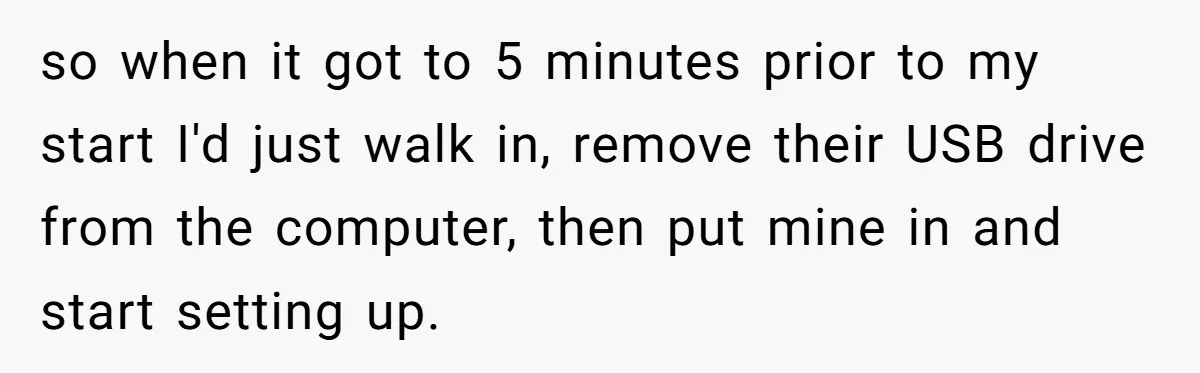 so when it got to 5 minutes prior to my start I'd just walk in, remove their USB drive from the computer, then put mine in and start setting up.