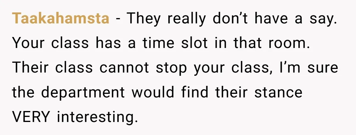Taakahamsta − They really don’t have a say. Your class has a time slot in that room. Their class cannot stop your class, I’m sure the department would find their...