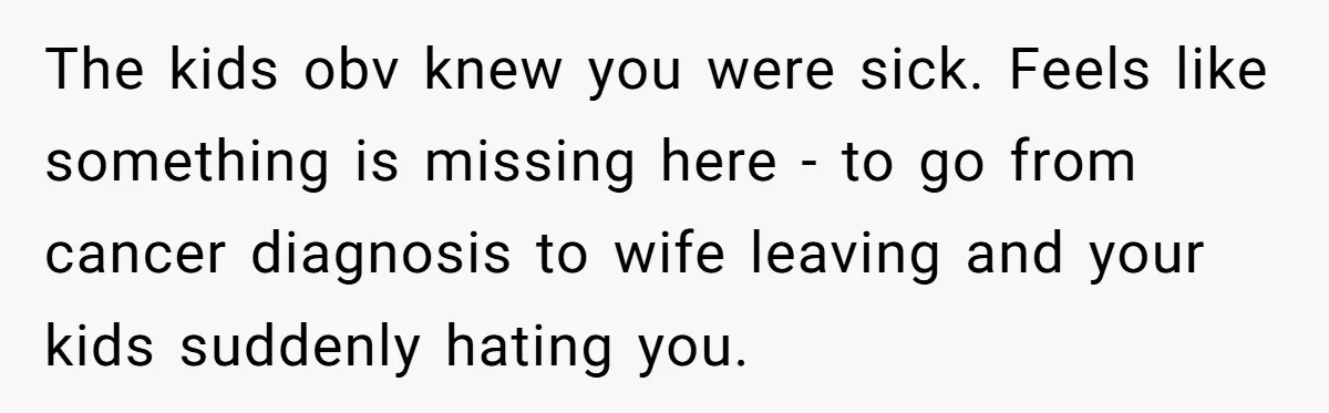 The kids obv knew you were sick. Feels like something is missing here - to go from cancer diagnosis to wife leaving and your kids suddenly hating you.