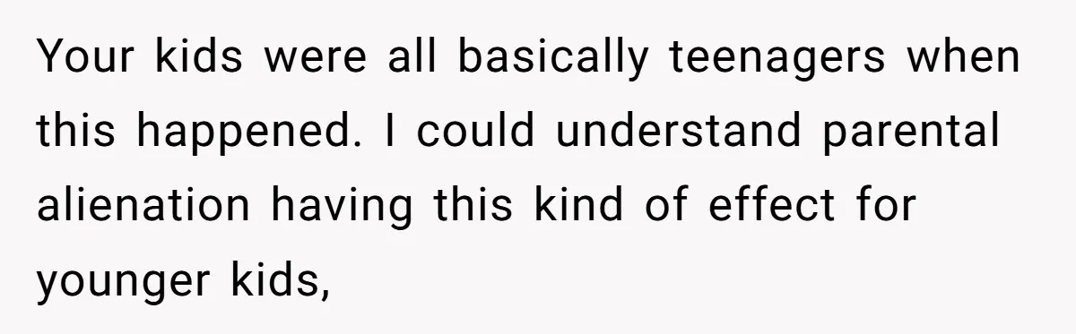 Your kids were all basically teenagers when this happened. I could understand parental alienation having this kind of effect for younger kids,