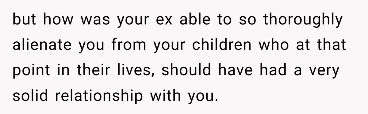 but how was your ex able to so thoroughly alienate you from your children who at that point in their lives, should have had a very solid relationship with you.
