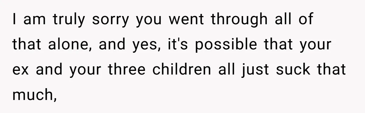 I am truly sorry you went through all of that alone, and yes, it's possible that your ex and your three children all just suck that much,