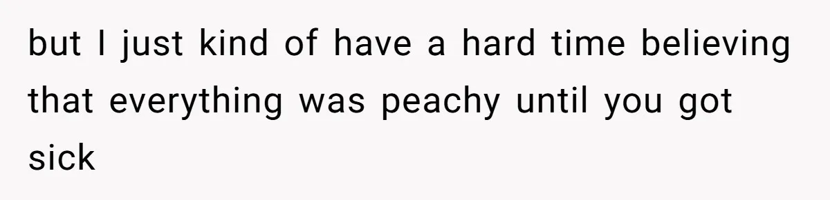 but I just kind of have a hard time believing that everything was peachy until you got sick