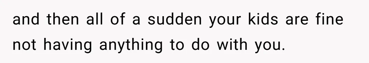 and then all of a sudden your kids are fine not having anything to do with you.