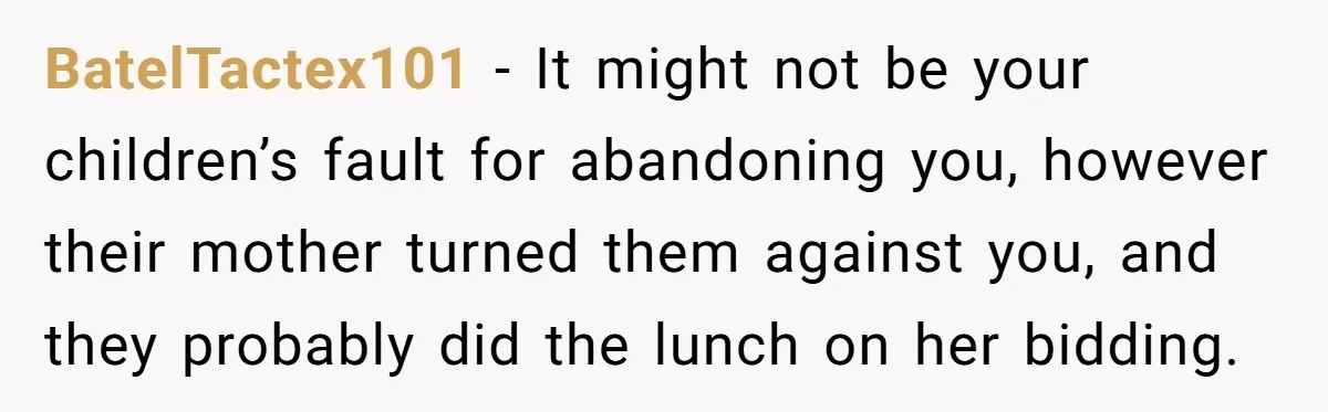 BatelTactex101 − It might not be your children’s fault for abandoning you, however their mother turned them against you, and they probably did the lunch on her bidding.