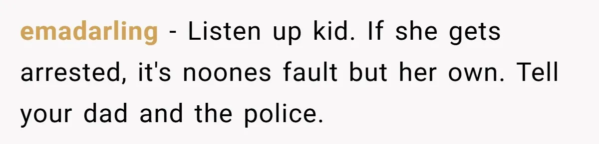 emadarling − Listen up kid. If she gets arrested, it's noones fault but her own. Tell your dad and the police.