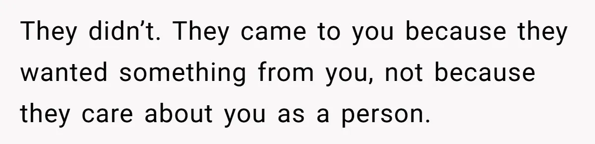 They didn’t. They came to you because they wanted something from you, not because they care about you as a person.