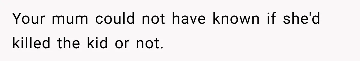 Your mum could not have known if she'd killed the kid or not.
