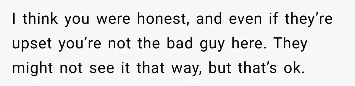 I think you were honest, and even if they’re upset you’re not the bad guy here. They might not see it that way, but that’s ok.