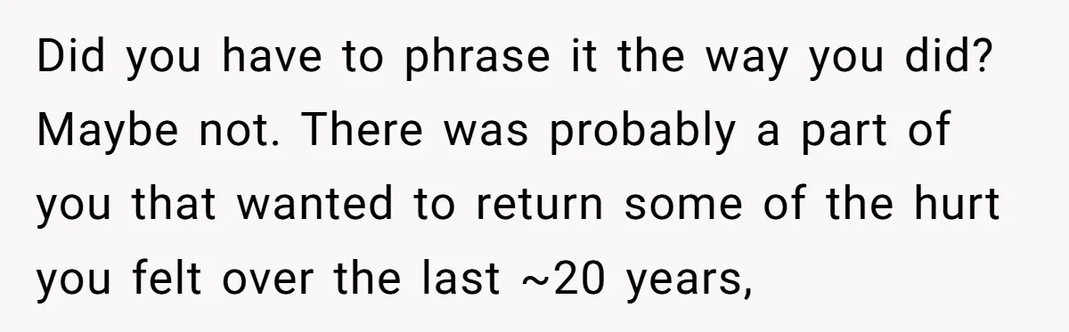 Did you have to phrase it the way you did? Maybe not. There was probably a part of you that wanted to return some of the hurt you felt over...