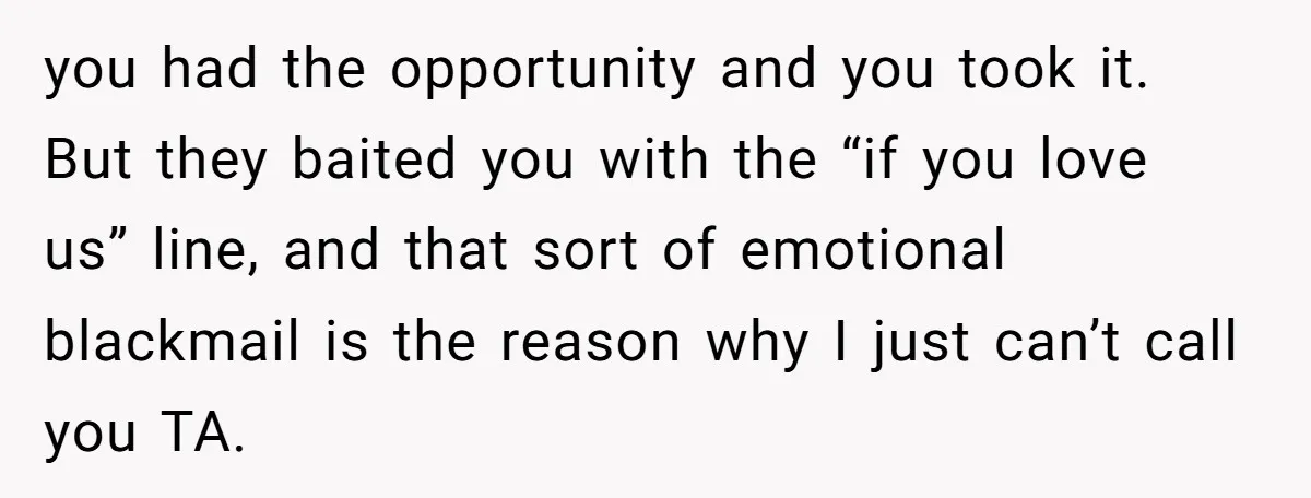 you had the opportunity and you took it. But they baited you with the “if you love us” line, and that sort of emotional blackmail is the reason why I...