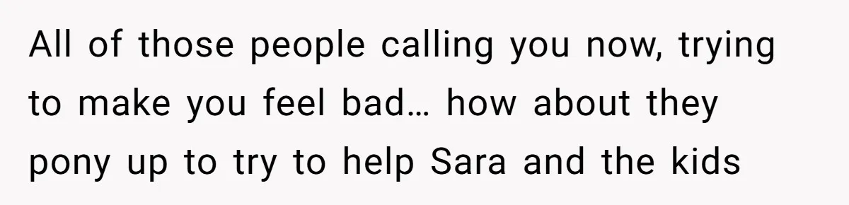 All of those people calling you now, trying to make you feel bad… how about they pony up to try to help Sara and the kids