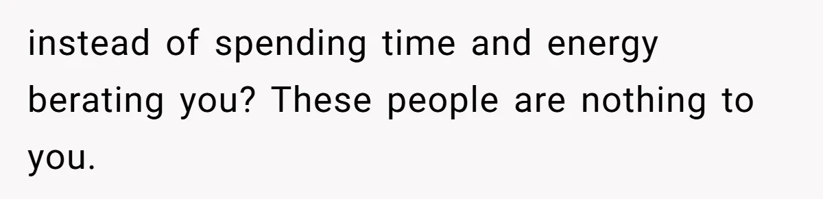 instead of spending time and energy berating you? These people are nothing to you.