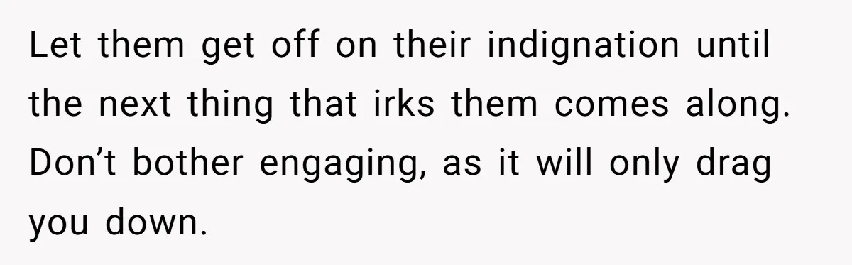 Let them get off on their indignation until the next thing that irks them comes along. Don’t bother engaging, as it will only drag you down.