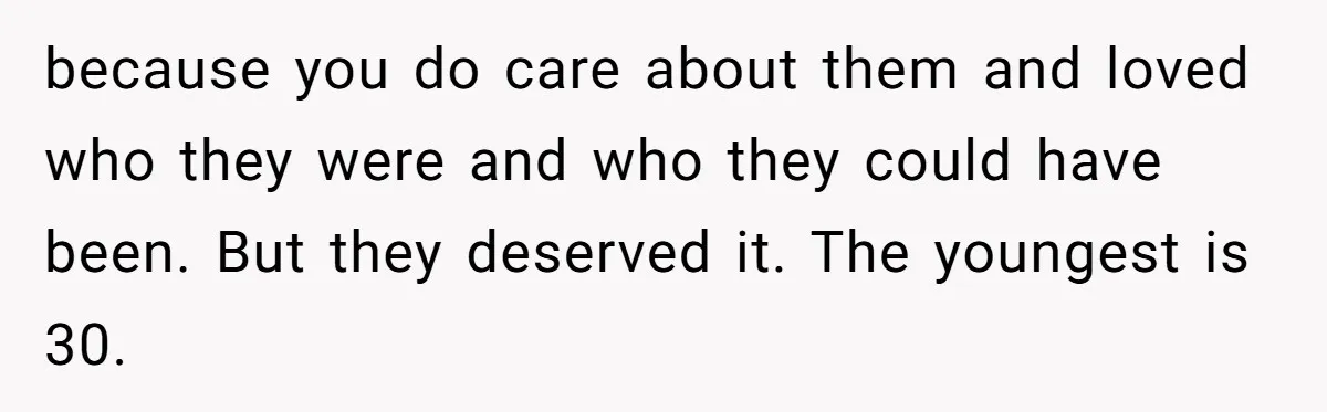 because you do care about them and loved who they were and who they could have been. But they deserved it. The youngest is 30.