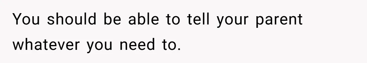 You should be able to tell your parent whatever you need to.