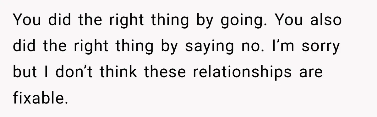 You did the right thing by going. You also did the right thing by saying no. I’m sorry but I don’t think these relationships are fixable.
