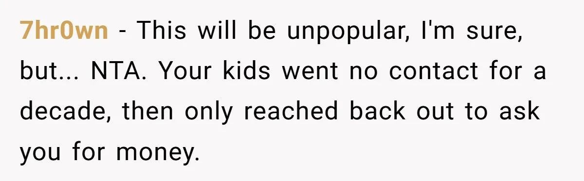7hr0wn − This will be unpopular, I'm sure, but... NTA. Your kids went no contact for a decade, then only reached back out to ask you for money.