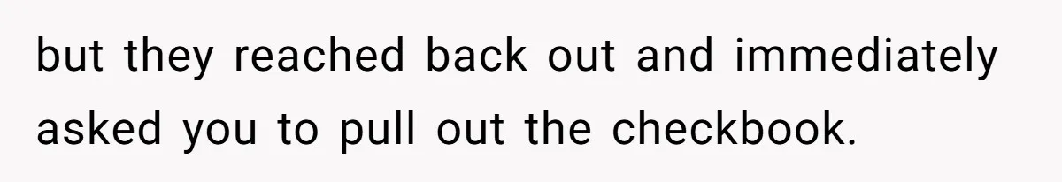 but they reached back out and immediately asked you to pull out the checkbook.