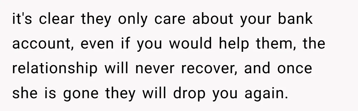 it's clear they only care about your bank account, even if you would help them, the relationship will never recover, and once she is gone they will drop you again.