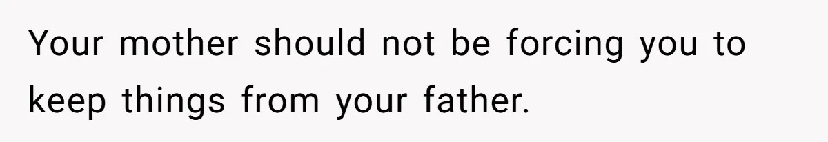 Your mother should not be forcing you to keep things from your father.