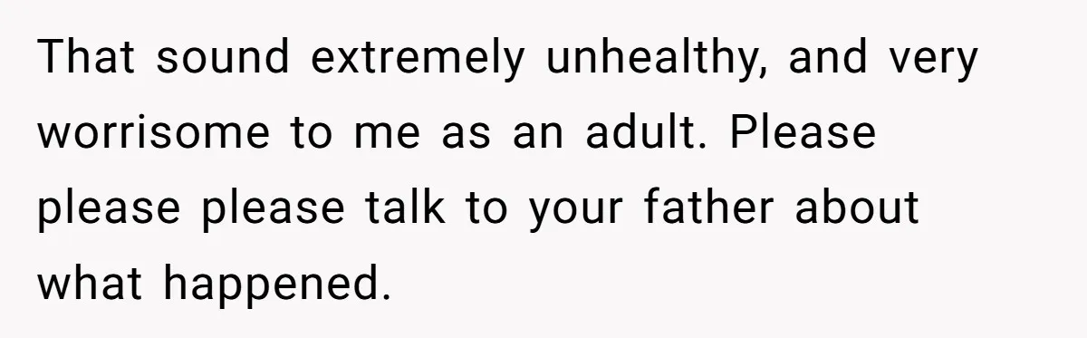 That sound extremely unhealthy, and very worrisome to me as an adult. Please please please talk to your father about what happened.