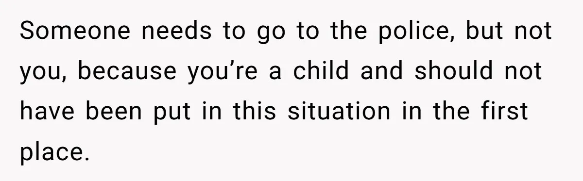 Someone needs to go to the police, but not you, because you’re a child and should not have been put in this situation in the first place.