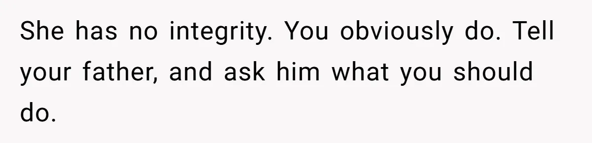 She has no integrity. You obviously do. Tell your father, and ask him what you should do.