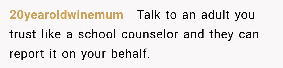 20yearoldwinemum − Talk to an adult you trust like a school counselor and they can report it on your behalf.