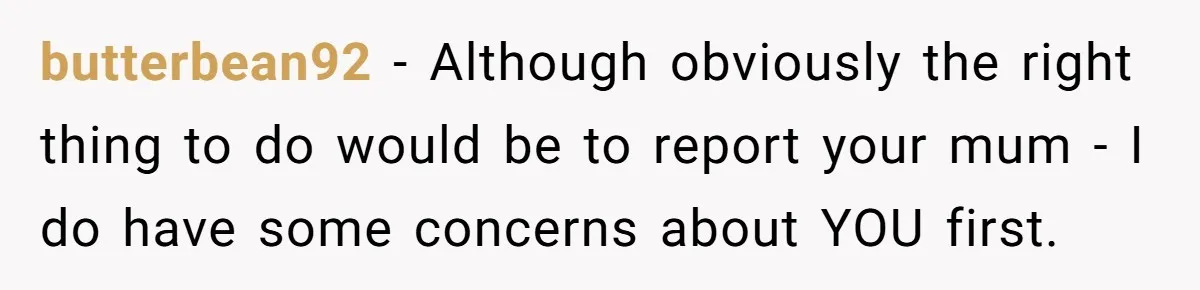 butterbean92 − Although obviously the right thing to do would be to report your mum - I do have some concerns about YOU first.