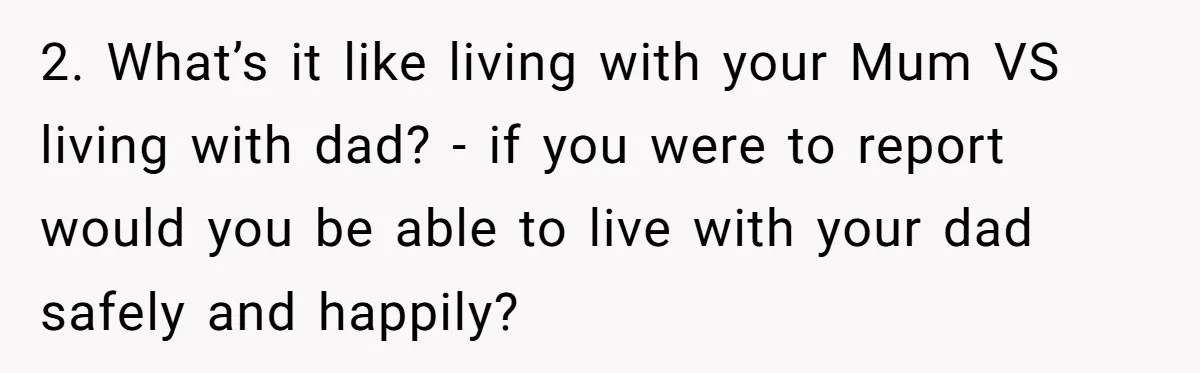 2. What’s it like living with your Mum VS living with dad? - if you were to report would you be able to live with your dad safely and happily?