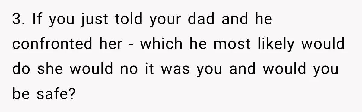 3. If you just told your dad and he confronted her - which he most likely would do she would no it was you and would you be safe?
