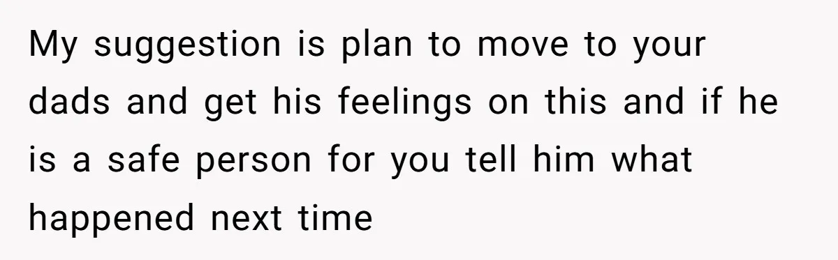 My suggestion is plan to move to your dads and get his feelings on this and if he is a safe person for you tell him what happened next time