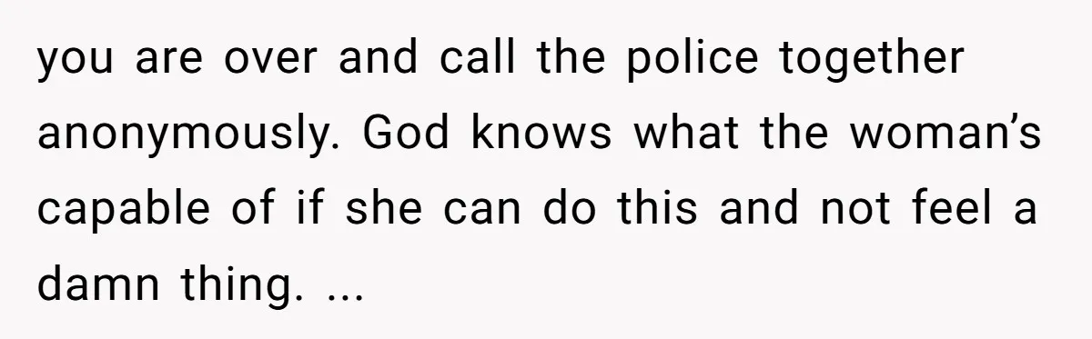 you are over and call the police together anonymously. God knows what the woman’s capable of if she can do this and not feel a damn thing. ...