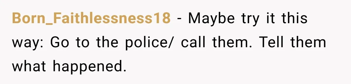 Born_Faithlessness18 − Maybe try it this way: Go to the police/ call them. Tell them what happened.