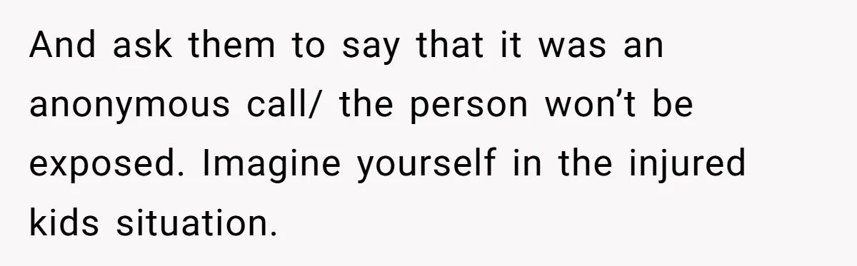 And ask them to say that it was an anonymous call/ the person won’t be exposed. Imagine yourself in the injured kids situation.